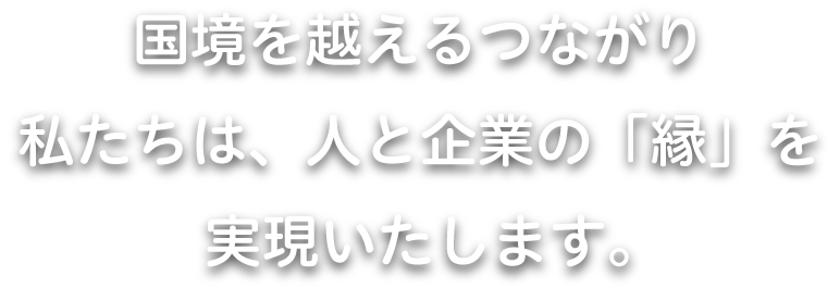 国境を越えるつながり 私たちは、人と企業の「縁」を実現いたします